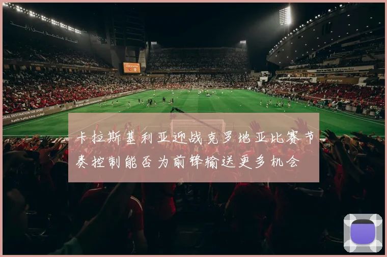 卡拉斯基利亚迎战克罗地亚比赛节奏控制能否为前锋输送更多机会