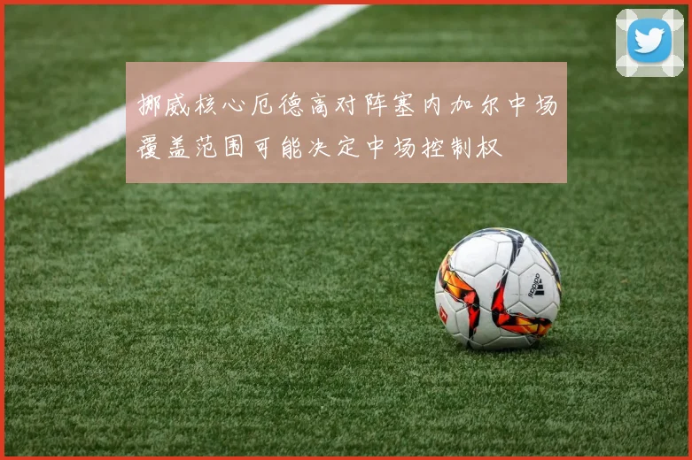挪威核心厄德高对阵塞内加尔中场覆盖范围可能决定中场控制权
