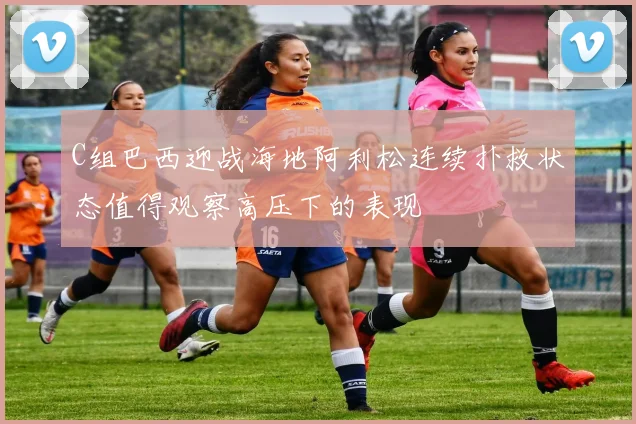 C组巴西迎战海地阿利松连续扑救状态值得观察高压下的表现
