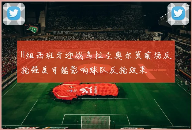 H组西班牙迎战乌拉圭奥尔莫前场反抢强度可能影响球队反抢效果