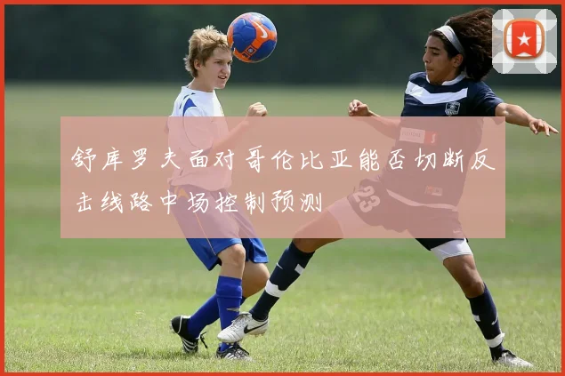 舒库罗夫面对哥伦比亚能否切断反击线路中场控制预测