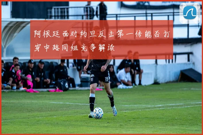 阿根廷面对约旦反击第一传能否打穿中路同组竞争解读