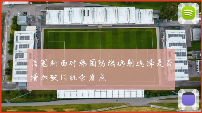 马塞科面对韩国防线远射选择是否增加破门机会看点