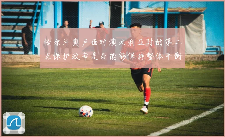 恰尔汗奥卢面对澳大利亚时的第二点保护效率是否能够保持整体平衡