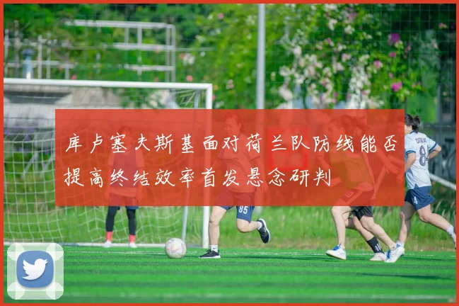 库卢塞夫斯基面对荷兰队防线能否提高终结效率首发悬念研判