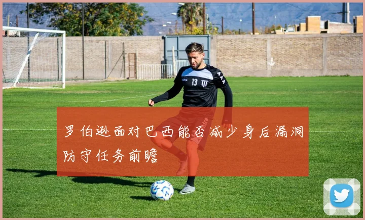 罗伯逊面对巴西能否减少身后漏洞防守任务前瞻