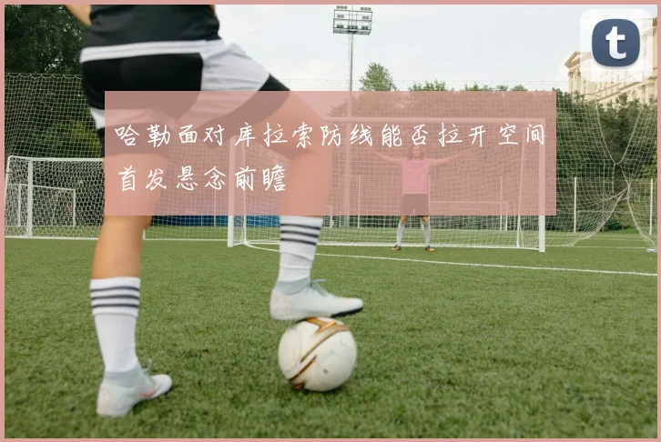 哈勒面对库拉索防线能否拉开空间首发悬念前瞻