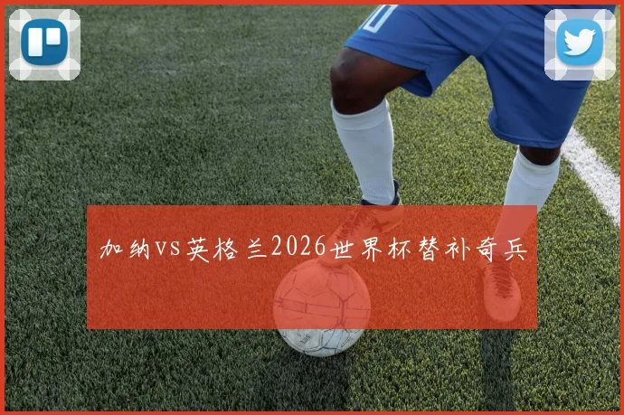 加纳vs英格兰2026世界杯替补奇兵