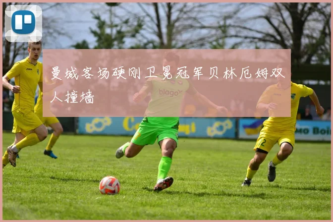 曼城客场硬刚卫冕冠军贝林厄姆双人撞墙