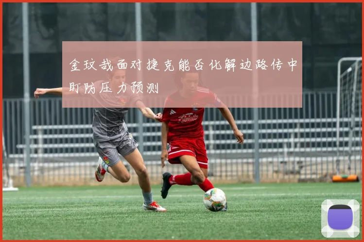 金玟哉面对捷克能否化解边路传中盯防压力预测