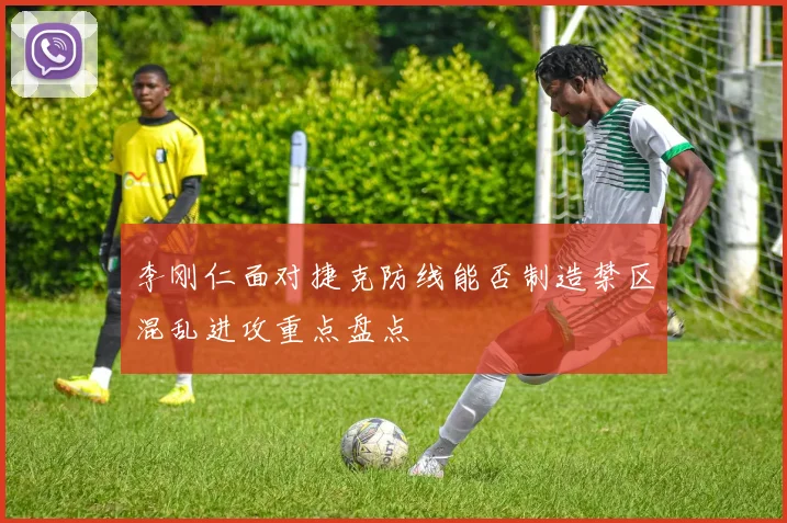 李刚仁面对捷克防线能否制造禁区混乱进攻重点盘点