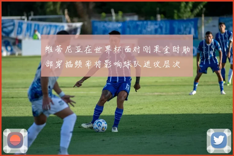 维蒂尼亚在世界杯面对刚果金时肋部穿插频率将影响球队进攻层次