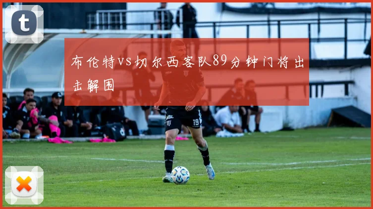 布伦特vs切尔西客队89分钟门将出击解围
