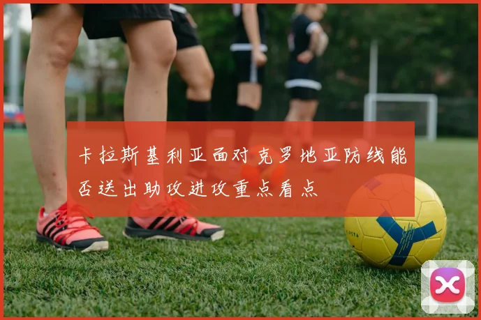 卡拉斯基利亚面对克罗地亚防线能否送出助攻进攻重点看点