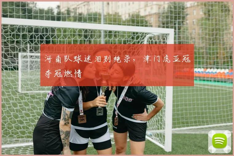 河南队球迷泪别绝杀，津门虎亚冠夺冠燃情