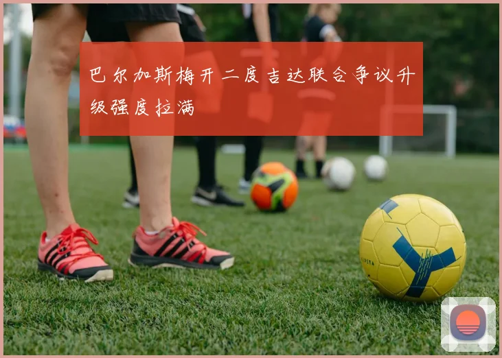 巴尔加斯梅开二度吉达联合争议升级强度拉满