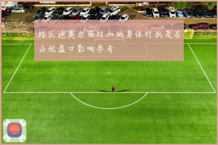 格瓦迪奥尔面对加纳身体对抗是否占优盘口影响参考