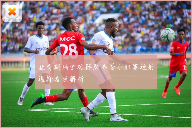 杜肯斯纳宗对阵摩洛哥小组赛远射选择看点解析