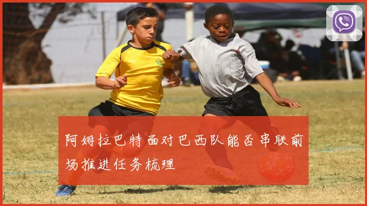 阿姆拉巴特面对巴西队能否串联前场推进任务梳理