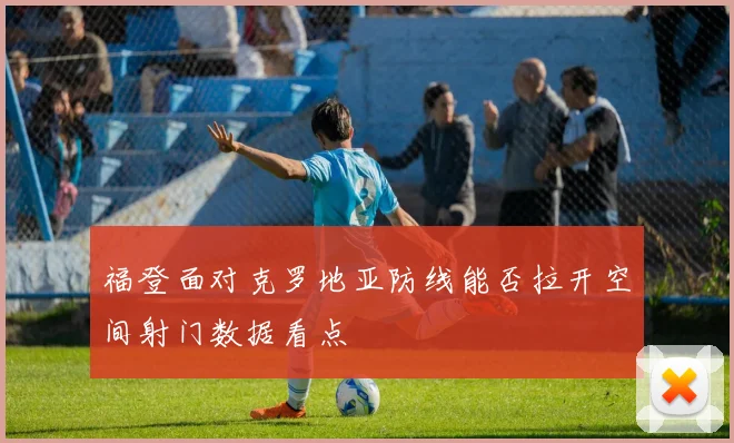 福登面对克罗地亚防线能否拉开空间射门数据看点