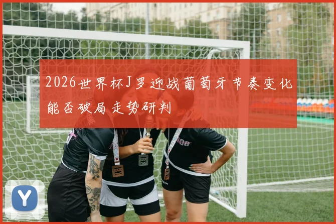 2026世界杯J罗迎战葡萄牙节奏变化能否破局走势研判