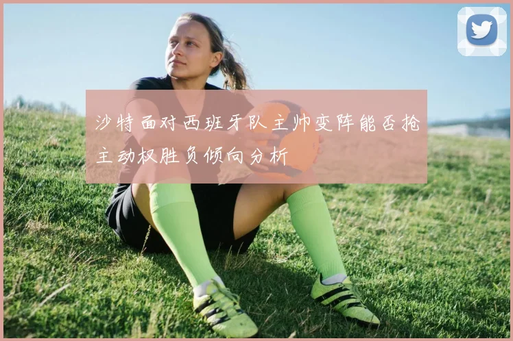 沙特面对西班牙队主帅变阵能否抢主动权胜负倾向分析