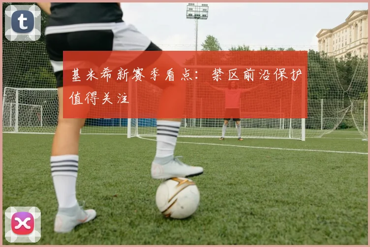 基米希新赛季看点:禁区前沿保护值得关注