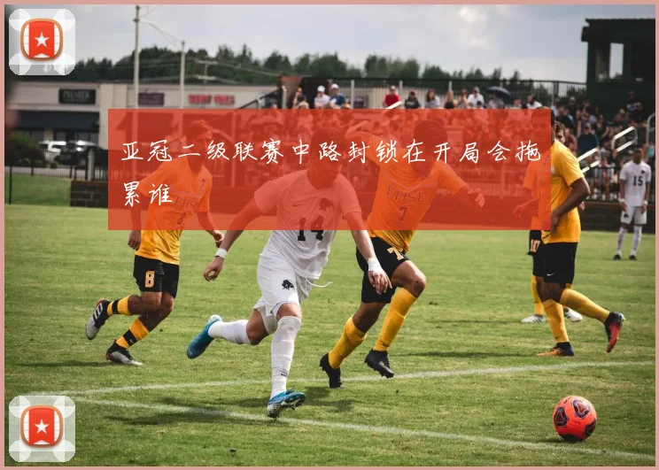 亚冠二级联赛中路封锁在开局会拖累谁