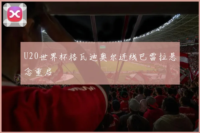 U20世界杯格瓦迪奥尔连线巴雷拉悬念重启