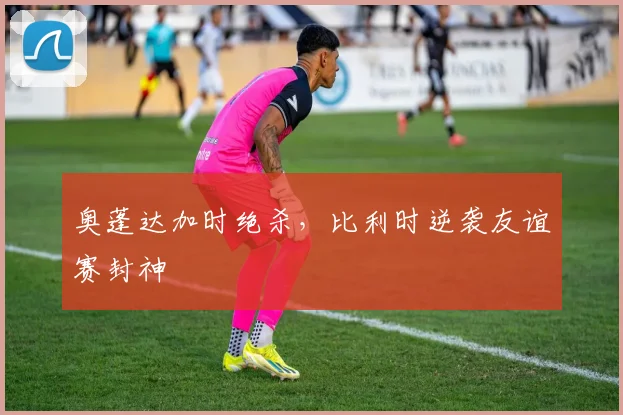 奥蓬达加时绝杀，比利时逆袭友谊赛封神