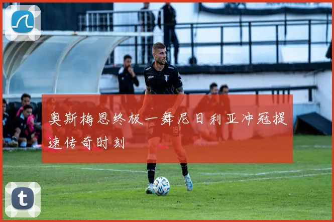 奥斯梅恩终极一舞尼日利亚冲冠提速传奇时刻