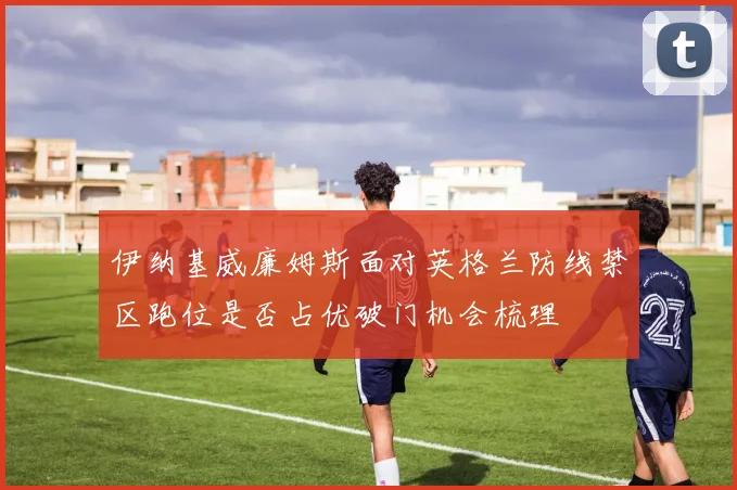 伊纳基威廉姆斯面对英格兰防线禁区跑位是否占优破门机会梳理
